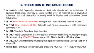  In 1960-Epitaxial Deposition developed: Bell Labs developed the techniques of
Epitaxial Deposition whereby a single crystal layer of material on a crystalline
substrate. Epitaxial Deposition is wisely used in bipolar and sub-micron CMOS
Fabrication.
 In 1960- First MOSFET Fabricated- Kahng at Bell Labs Fabricates the first MOSFET.
 In 1961 First commercial ICs, Fairchild and Texas Instruments both introduce
commercial ICs.
 In 1962- Transistor Transistor logic Invented
 In 1962- Radio Corporation of America(RCA) develops fabricating multipurpose logic
block comprising 16 MOS FETs on a single chip. This is the first MOS transistor
 In 1962, RCA was fabricating multipurpose logic block comprising 16 MOS FETs on a
single chip
 In mid-1965, only two companies were producing MOS ICs, ---> P-MOS,NMOS,CMOS
INTRODUCTION TO INTEGRATED CIRCUIT
 