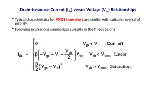  Typical characteristics for PMOS transistors are similar, with suitable reversal of
polarity.
 Following expressions summarizes currents in the three regions
Drain-to-source Current (Ids) versus Voltage (Vds) Relationships
 