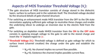 Aspects of MOS Transistor Threshold Voltage (Vt):
 The gate structure of MOS transistor consists of charge stored in the dielectric
layers, surface to surfaces and in the substrate itself. The threshold voltage decided
by the structural details of gate-channel structure
 For switching an enhancement mode MOS transistor from the OFF to the ON state
necessitates applying sufficient gate voltage to neutralize these charges and enable
the underlying silicon to undergo an inversion due to the electric field from the
gate.
 For switching an depletion mode NMOS transistor from the ON to the OFF state
consists in applying enough voltage to the gate to add to the stored charge and
invert the 'n' implant region to 'p'.
Threshold Voltage (Vt): Threshold voltage is defined as gate voltage for which to
surface invert (channel creation) the charge under the gate and establish the
channel.
• VGS<Vt: No channel implies no current flow possible.
• VGS>Vt: Existence the channel implies possible current flow.
 