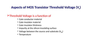Aspects of MOS Transistor Threshold Voltage (Vt)
Threshold Voltage is a function of
• Gate conductor material
• Gate insulator material
• Gate insulator thickness
• Impurity at the silicon-insulating surface
• Voltage between the source and substrate (VSB)
• Temperature
 