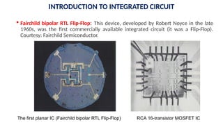  Fairchild bipolar RTL Flip-Flop: This device, developed by Robert Noyce in the late
1960s, was the first commercially available integrated circuit (it was a Flip-Flop).
Courtesy: Fairchild Semiconductor.
RCA 16-transistor MOSFET IC
The first planar IC (Fairchild bipolar RTL Flip-Flop)
INTRODUCTION TO INTEGRATED CIRCUIT
 