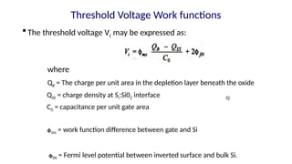 Threshold Voltage Work functions
 The threshold voltage Vt may be expressed as:
where
QB = The charge per unit area in the depletion layer beneath the oxide
QSS = charge density at Si:Si02 interface Ꜫꜫ
C0 = capacitance per unit gate area
ᶲms = work function difference between gate and Si
ᶲfN = Fermi level potential between inverted surface and bulk Si.
 