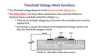  The threshold voltage depends on the Source-to-Bulk voltage (VSB)
The body effects :The body effects (body bias) is the potential difference
between Source and Bulk (substrate) voltage (VSB) .
• If the source to body voltage VSB is non-zero, the corrective term must be
applied to Vt
• Increasing VSB causes the channel to be depleted of charge carriers and
thus the threshold voltage is raised
Threshold Voltage Work functions
 