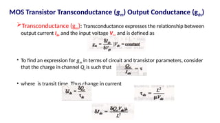 Transconductance (gm): Transconductance expresses the relationship between
output current Ids and the input voltage Vgs and is defined as
• To find an expression for gm in terms of circuit and transistor parameters, consider
that the charge in channel Qc is such that
• where is transit time. Thus change in current
MOS Transistor Transconductance (gm) Output Conductance (gds)
 