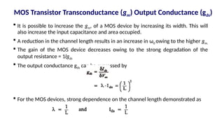  It is possible to increase the gm, of a MOS device by increasing its width. This will
also increase the input capacitance and area occupied.
 A reduction in the channel length results in an increase in ω0 owing to the higher gm.
 The gain of the MOS device decreases owing to the strong degradation of the
output resistance = 1lgds
 The output conductance gds can be expressed by
 For the MOS devices, strong dependence on the channel length demonstrated as
MOS Transistor Transconductance (gm) Output Conductance (gds)
 
