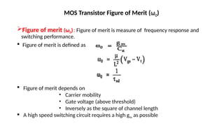 MOS Transistor Figure of Merit (ω0)
Figure of merit (ω0): Figure of merit is measure of frequency response and
switching performance.
 Figure of merit is defined as
 Figure of merit depends on
• Carrier mobility
• Gate voltage (above threshold)
• Inversely as the square of channel length
 A high speed switching circuit requires a high gm as possible
 