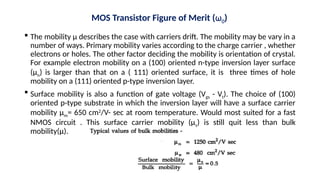  The mobility µ describes the case with carriers drift. The mobility may be vary in a
number of ways. Primary mobility varies according to the charge carrier , whether
electrons or holes. The other factor deciding the mobility is orientation of crystal.
For example electron mobility on a (100) oriented n-type inversion layer surface
(µn) is larger than that on a ( 111) oriented surface, it is three times of hole
mobility on a (111) oriented p-type inversion layer.
 Surface mobility is also a function of gate voltage (Vgs - Vt). The choice of (100)
oriented p-type substrate in which the inversion layer will have a surface carrier
mobility µm= 650 cm2
/V- sec at room temperature. Would most suited for a fast
NMOS circuit . This surface carrier mobility (µs) is still quit less than bulk
mobility(µ).
MOS Transistor Figure of Merit (ω0)
 