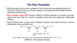 The Pass Transistor
 MOS transistors to be used as switches in series with lines carrying logic levels in a
way that is similar to the use of relay contacts. This application of the MOS device is
called the pass transistor.
 Pass transistor Logic (PTL) involves NMOS or PMOS transistor to transfer the logic
values from one node of a circuit to another node under the control of a MOS gate
voltage.
 Pass transistor chain can be used in design of regular array based structure such as
Multiplexers, PLAs and ROMs etc.
 