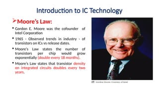 Introduction to IC Technology
Moore’s Law:
 Gordon E. Moore was the cofounder of
Intel Corporation
 1965 - Observed trends in industry - of
transistors on ICs vs release dates.
 Moore’s Law states the number of
transistors per chip would grow
exponentially (double every 18 months).
 Moore’s Law states that transistor density
on integrated circuits doubles every two
years.
 