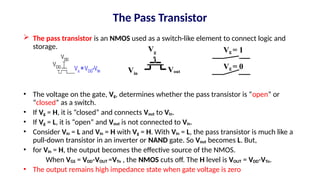 The Pass Transistor
 The pass transistor is an NMOS used as a switch-like element to connect logic and
storage.
• The voltage on the gate, Vg, determines whether the pass transistor is “open” or
“closed” as a switch.
• If Vg = H, it is “closed” and connects Vout to Vin.
• If Vg = L, it is “open” and Vout is not connected to Vin.
• Consider Vin = L and Vin = H with Vg = H. With Vin = L, the pass transistor is much like a
pull-down transistor in an inverter or NAND gate. So Vout becomes L. But,
• for Vin = H, the output becomes the effective source of the NMOS.
When VGS = VDD-VOUT =VTn , the NMOS cuts off. The H level is VOUT = VDD-VTn.
• The output remains high impedance state when gate voltage is zero
Vin
Vout
Vg Vg = 1
Vg = 0
 