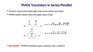 PMOS Transistors in Series/Parallel
 Primary inputs drive both gate and source/drain terminals
 PMOS switch closes when the gate input is low
 Remember - PMOS transistors pass a strong 1 but a weak 0
 
