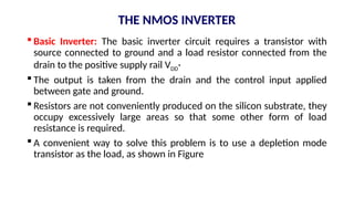 THE NMOS INVERTER
 Basic Inverter: The basic inverter circuit requires a transistor with
source connected to ground and a load resistor connected from the
drain to the positive supply rail VDD·
 The output is taken from the drain and the control input applied
between gate and ground.
 Resistors are not conveniently produced on the silicon substrate, they
occupy excessively large areas so that some other form of load
resistance is required.
 A convenient way to solve this problem is to use a depletion mode
transistor as the load, as shown in Figure
 