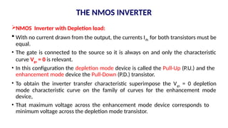 NMOS Inverter with Depletion load:
 With no current drawn from the output, the currents Ids for both transistors must be
equal.
• The gate is connected to the source so it is always on and only the characteristic
curve Vgs = 0 is relevant.
• In this configuration the depletion mode device is called the Pull-Up (P.U.) and the
enhancement mode device the Pull-Down (P.D.) transistor.
• To obtain the inverter transfer characteristic superimpose the Vgs = 0 depletion
mode characteristic curve on the family of curves for the enhancement mode
device,
• That maximum voltage across the enhancement mode device corresponds to
minimum voltage across the depletion mode transistor.
THE NMOS INVERTER
 