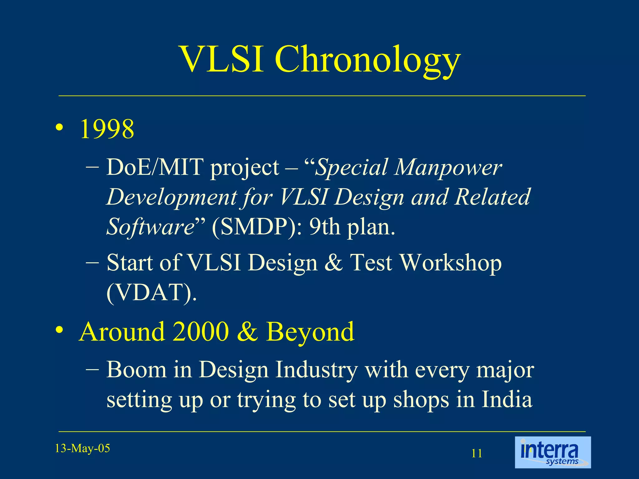 VLSI Chronology 1998 DoE/MIT project – “ Special Manpower Development for VLSI Design and Related Software ” (SMDP): 9th plan. Start of VLSI Design & Test Workshop (VDAT). Around 2000 & Beyond Boom in Design Industry with every major setting up or trying to set up shops in India 