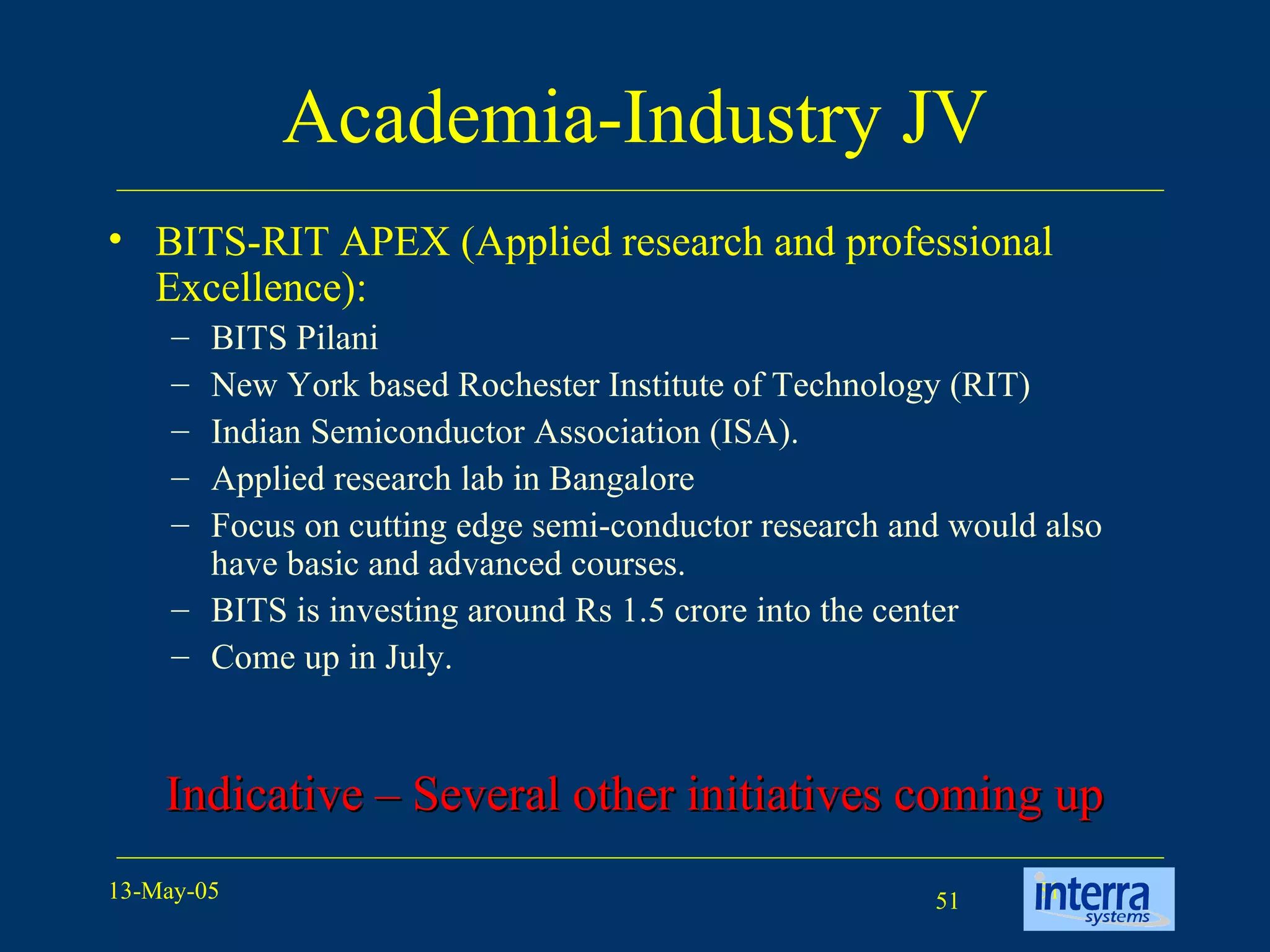 Academia-Industry JV BITS-RIT APEX (Applied research and professional Excellence):  BITS Pilani  New York based Rochester Institute of Technology (RIT)  Indian Semiconductor Association (ISA).  Applied research lab in Bangalore Focus on cutting edge semi-conductor research and would also have basic and advanced courses.  BITS is investing around Rs 1.5 crore into the center Come up in July.  Indicative – Several other initiatives coming up 