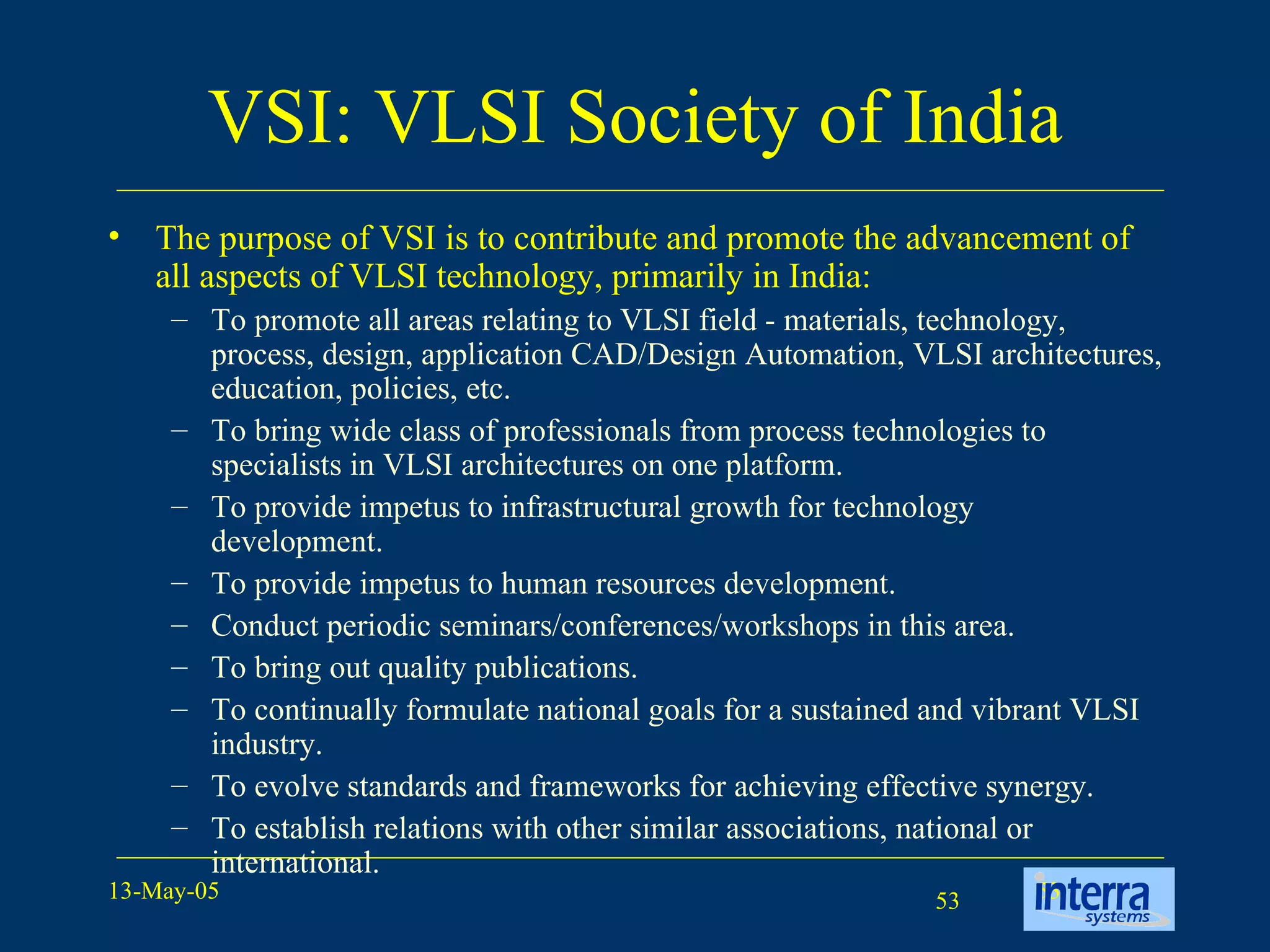 VSI: VLSI Society of India The purpose of VSI is to contribute and promote the advancement of all aspects of VLSI technology, primarily in India: To promote all areas relating to VLSI field - materials, technology, process, design, application CAD/Design Automation, VLSI architectures, education, policies, etc.  To bring wide class of professionals from process technologies to specialists in VLSI architectures on one platform.  To provide impetus to infrastructural growth for technology development.   To provide impetus to human resources development.  Conduct periodic seminars/conferences/workshops in this area.  To bring out quality publications.  To continually formulate national goals for a sustained and vibrant VLSI industry.  To evolve standards and frameworks for achieving effective synergy.  To establish relations with other similar associations, national or international.  