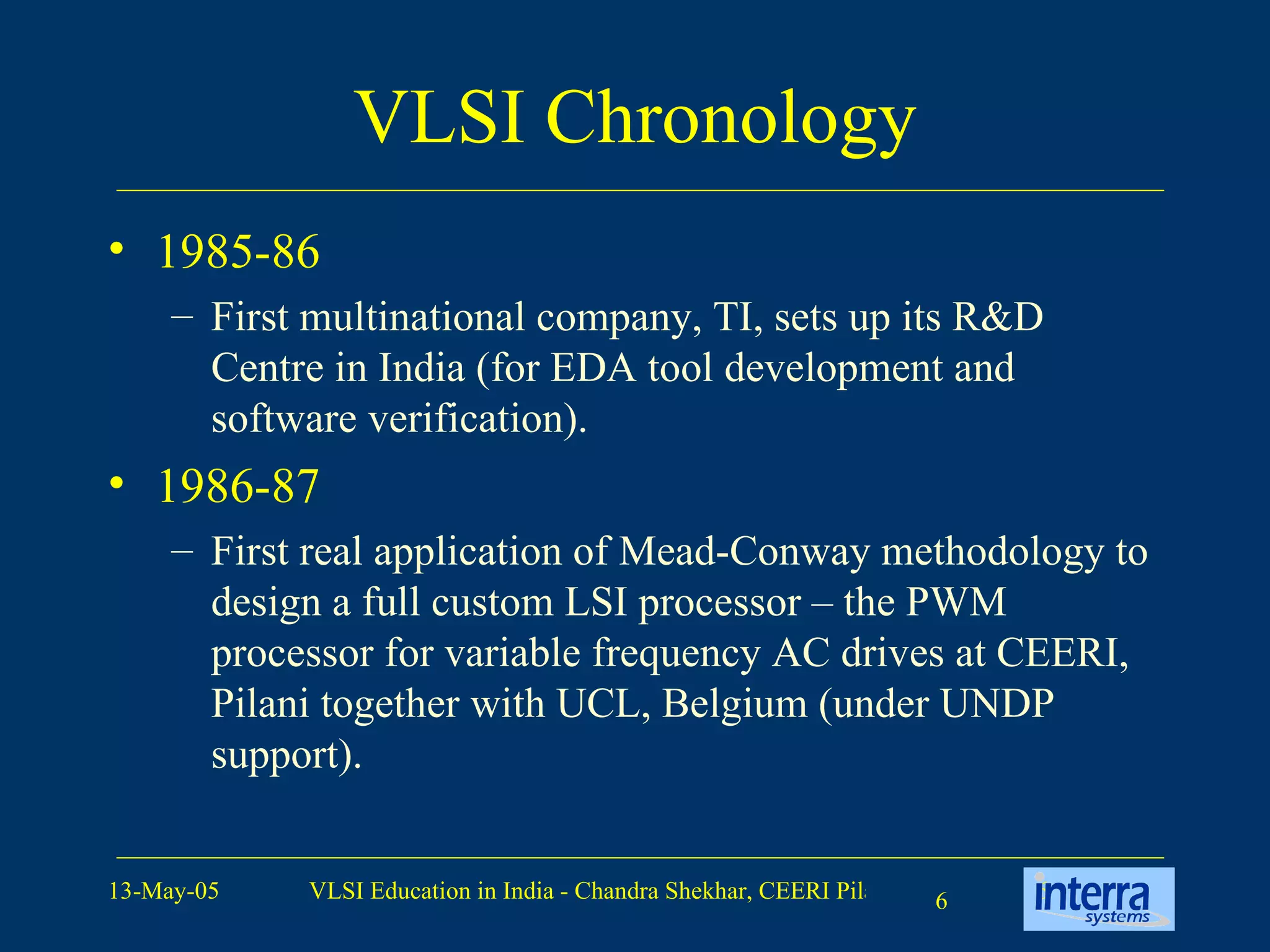 VLSI Chronology 1985-86 First multinational company, TI, sets up its R&D Centre in India (for EDA tool development and software verification). 1986-87 First real application of Mead-Conway methodology to design a full custom LSI processor – the PWM processor for variable frequency AC drives at CEERI, Pilani together with UCL, Belgium (under UNDP support). 