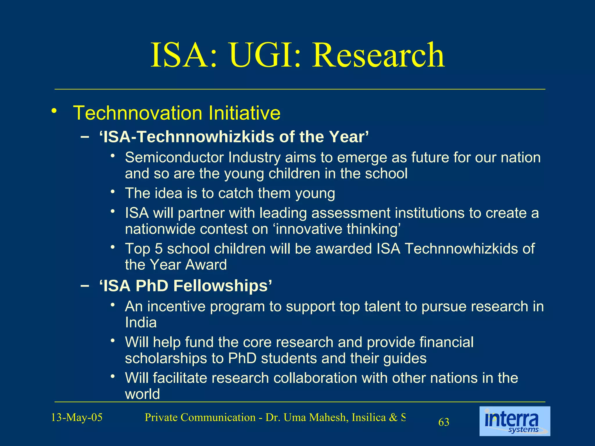 ISA: UGI: Research Technnovation Initiative ‘ ISA-Technnowhizkids of the Year’ Semiconductor Industry aims to emerge as future for our nation and so are the young children in the school The idea is to catch them young ISA will partner with leading assessment institutions to create a nationwide contest on ‘innovative thinking’  Top 5 school children will be awarded ISA Technnowhizkids of the Year Award ‘ ISA PhD Fellowships’ An incentive program to support top talent to pursue research in India Will help fund the core research and provide financial scholarships to PhD students and their guides Will facilitate research collaboration with other nations in the world 