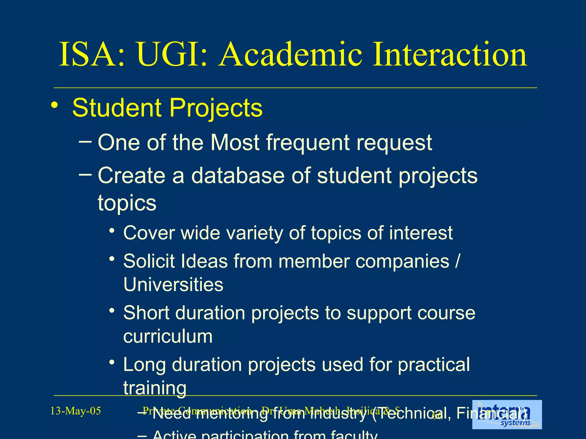ISA: UGI: Academic Interaction Student Projects One of the Most frequent request Create a database of student projects topics Cover wide variety of topics of interest Solicit Ideas from member companies / Universities Short duration projects to support course curriculum Long duration projects used for practical training Need mentoring from industry (Technical, Financial) Active participation from faculty Background material for the projects 