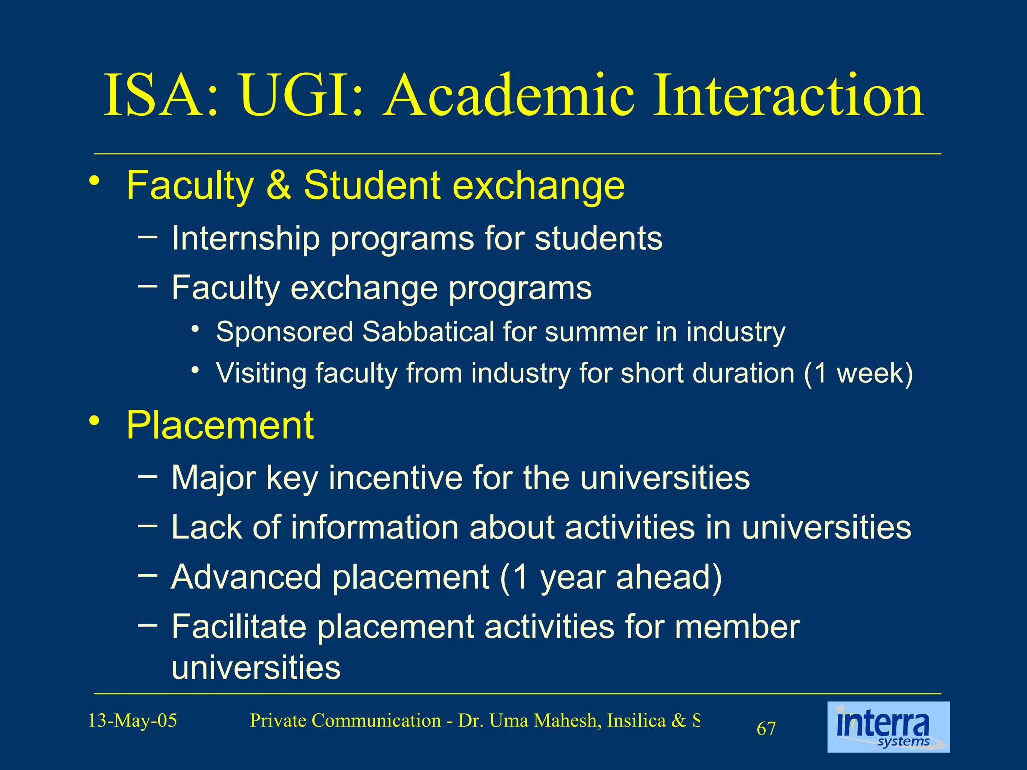 ISA: UGI: Academic Interaction Faculty & Student exchange Internship programs for students Faculty exchange programs Sponsored Sabbatical for summer in industry Visiting faculty from industry for short duration (1 week) Placement Major key incentive for the universities Lack of information about activities in universities Advanced placement (1 year ahead) Facilitate placement activities for member universities 