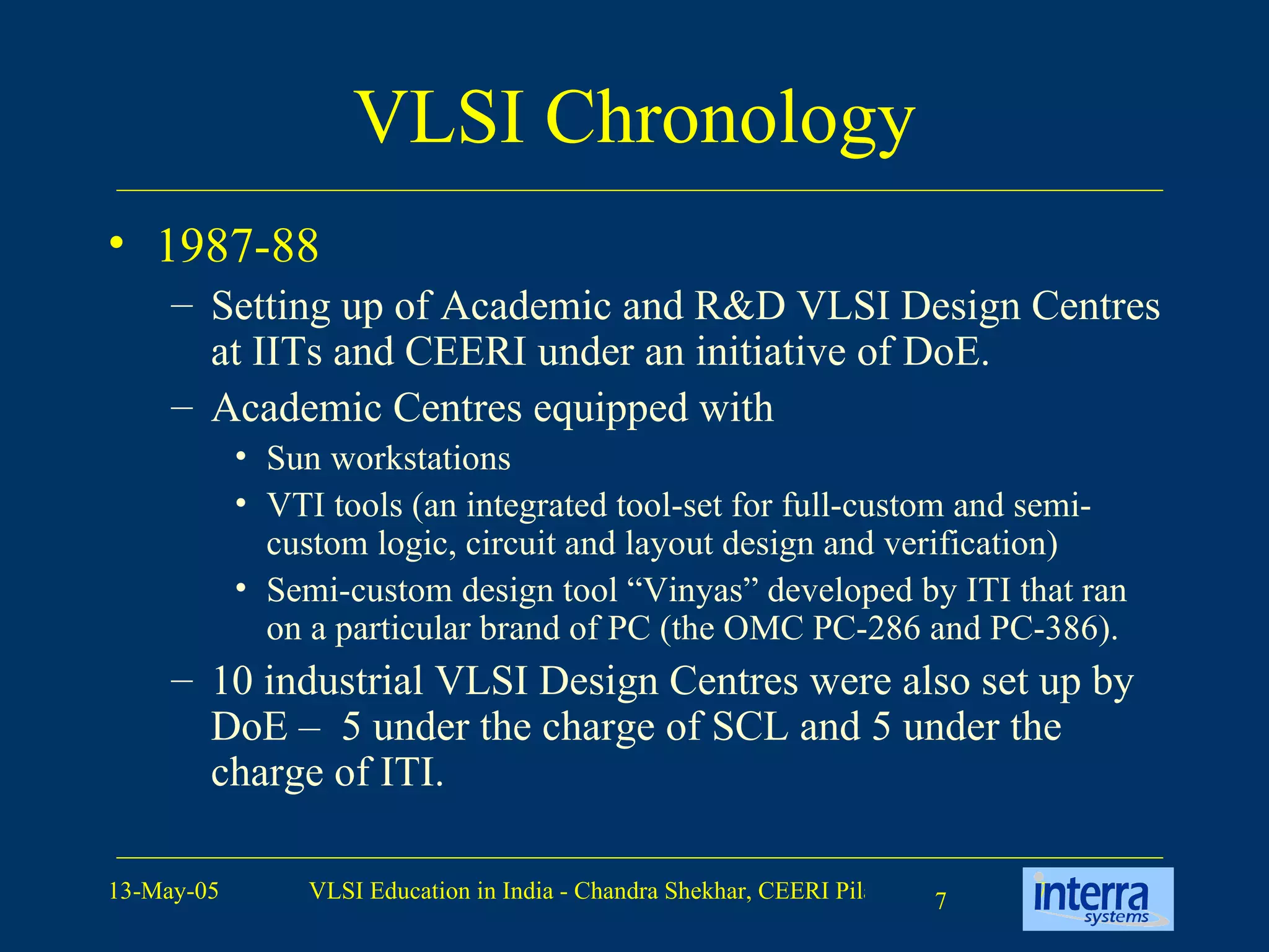 VLSI Chronology 1987-88 Setting up of Academic and R&D VLSI Design Centres at IITs and CEERI under an initiative of DoE. Academic Centres equipped with  Sun workstations  VTI tools (an integrated tool-set for full-custom and semi-custom logic, circuit and layout design and verification)  Semi-custom design tool “Vinyas” developed by ITI that ran on a particular brand of PC (the OMC PC-286 and PC-386). 10 industrial VLSI Design Centres were also set up by DoE –  5 under the charge of SCL and 5 under the charge of ITI. 
