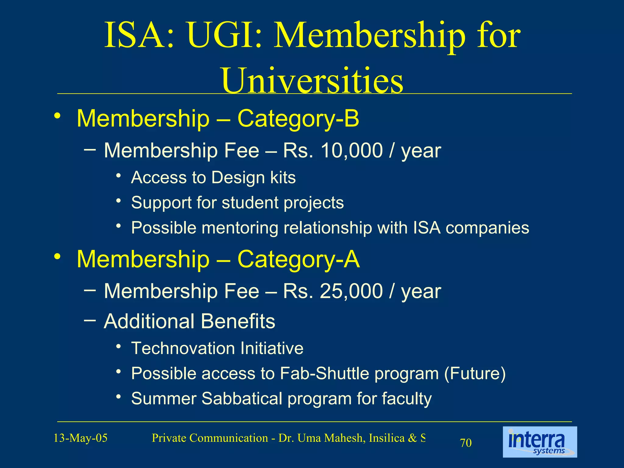ISA: UGI: Membership for Universities Membership – Category-B Membership Fee – Rs. 10,000 / year Access to Design kits Support for student projects Possible mentoring relationship with ISA companies Membership – Category-A Membership Fee – Rs. 25,000 / year Additional Benefits Technovation Initiative Possible access to Fab-Shuttle program (Future) Summer Sabbatical program for faculty 