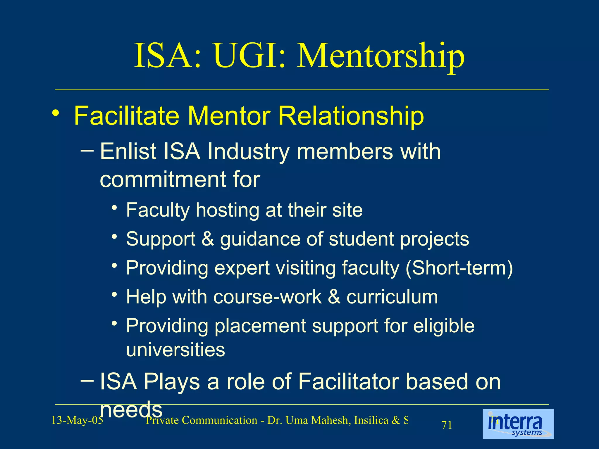 ISA: UGI: Mentorship Facilitate Mentor Relationship Enlist ISA Industry members with commitment for Faculty hosting at their site Support & guidance of student projects Providing expert visiting faculty (Short-term) Help with course-work & curriculum Providing placement support for eligible universities ISA Plays a role of Facilitator based on needs 