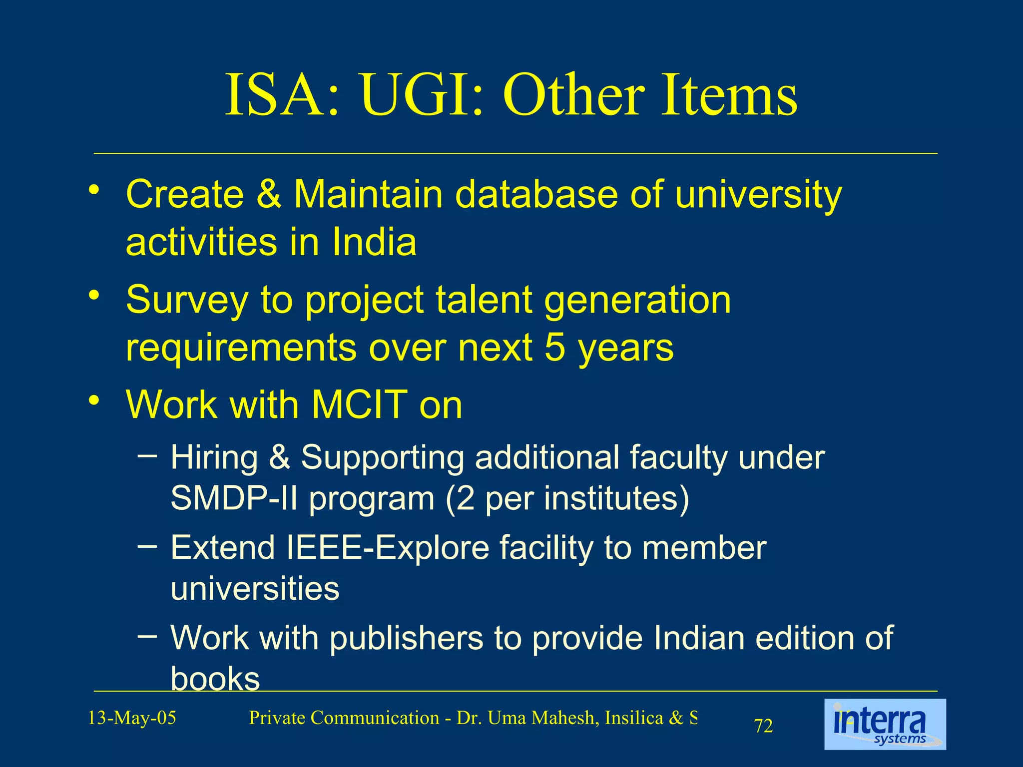 ISA: UGI: Other Items Create & Maintain database of university activities in India Survey to project talent generation requirements over next 5 years Work with MCIT on Hiring & Supporting additional faculty under SMDP-II program (2 per institutes) Extend IEEE-Explore facility to member universities Work with publishers to provide Indian edition of books 