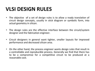 VLSI DESIGN RULES
• The objective of a set of design rules is to allow a ready translation of
circuit design concepts, usually in stick diagram or symbolic form, into
actual geometry in silicon.
• The design rules are the effective interface between the circuit/system
designer and the fabrication engineer.
• Circuit designers in general want tighter, smaller layouts for improved
performance and decreased silicon area.
• On the other hand, the process engineer wants design rules that result in
a controllable and reproducible process. Generally we find that there has
to be a compromise for a competitive circuit to be produced at a
reasonable cost.
 