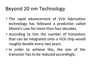 Beyond 20 nm Technology
• The rapid advancement of VLSI fabrication
technology has followed a prediction called
Moore’s Law for more than four decades.
• According to him the number of transistors
that can be integrated onto a VLSI chip would
roughly double every two years.
• In order to achieve this, the size of the
transistor has to be reduced accordingly.
 