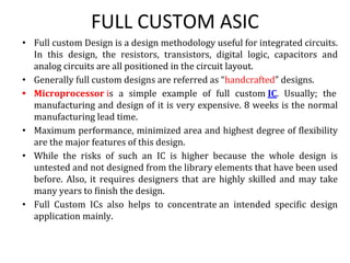 FULL CUSTOM ASIC
• Full custom Design is a design methodology useful for integrated circuits.
In this design, the resistors, transistors, digital logic, capacitors and
analog circuits are all positioned in the circuit layout.
• Generally full custom designs are referred as “handcrafted” designs.
• Microprocessor is a simple example of full custom IC. Usually; the
manufacturing and design of it is very expensive. 8 weeks is the normal
manufacturing lead time.
• Maximum performance, minimized area and highest degree of flexibility
are the major features of this design.
• While the risks of such an IC is higher because the whole design is
untested and not designed from the library elements that have been used
before. Also, it requires designers that are highly skilled and may take
many years to finish the design.
• Full Custom ICs also helps to concentrate an intended specific design
application mainly.
 
