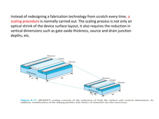 Instead of redesigning a fabrication technology from scratch every time, a
scaling procedure is normally carried out. The scaling process is not only an
optical shrink of the device surface layout, it also requires the reduction in
vertical dimensions such as gate oxide thickness, source and drain junction
depths, etc.
 