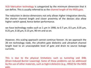 VLSI fabrication technology is categorized by the minimum dimension that it
can define. This is usually referred to as the channel length of the MOS gate.
The reduction in device dimensions not only allows higher integration density,
the shorter channel length and closer proximity of the devices also allow
higher switch speed, hence better performance.
we have technology nodes such as 1 μm in 1990, to 0.7 μm, 0.5 μm, 0.35 μm,
0.25 μm, 0.18 μm, 0.13 μm, 90 nm and so on.
However, this scaling approach cannot continue forever. As we approach the
20 nm technology node, the ultrathin gate dielectric and ultrashort channel
length lead to an unacceptable level of gate and drain to source leakage
currents.
This is due to the physical limitations such as tunneling and DIBL
(Drain-Induced Barrier Lowering). Some of these problems can be addressed
by the use of other materials, such as high-k dielectric (e.g., HfO2) for the MOS
gate.
 