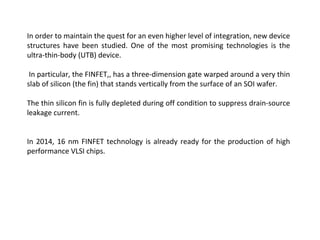In order to maintain the quest for an even higher level of integration, new device
structures have been studied. One of the most promising technologies is the
ultra-thin-body (UTB) device.
In particular, the FINFET,, has a three-dimension gate warped around a very thin
slab of silicon (the fin) that stands vertically from the surface of an SOI wafer.
The thin silicon fin is fully depleted during off condition to suppress drain-source
leakage current.
In 2014, 16 nm FINFET technology is already ready for the production of high
performance VLSI chips.
 