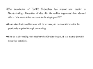 ❖The introduction of FinFET Technology has opened new chapter in
Nanotechnology. Formation of ultra thin fin enables suppressed short channel
effects. It is an attractive successor to the single gate FET.
❖Innovative device architectures will be necessary to continue the benefits that
previously acquired through rote scaling.
❖FinFET is one among most recent transistor technologies. It is a double-gate and
non-polar transistor.
 