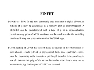FINFET
❖ MOSFET is by far the most commonly used transistor in digital circuits, as
billions of it may be constituted in a memory chip or microprocessor. A
MOSFET can be manufactured with a type of p or n semiconductors,
complementary pairs of MOS transistors can be used to make the switching
circuits with very low power consumption in CMOS logic.
❖Down-scaling of CMOS has caused many difficulties in the optimization of
short-channel effects (SCEs) in conventional bulk. Gate electrode's control
over the decreasing as the transistor's gate length is scaled down, resulting in
low electrostatic integrity of the device To resolve these issues, new device
architectures, e.g. double-gate MOSFET are invented.
 