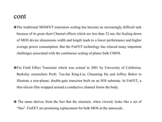 cont
❖The traditional MOSFET transistors scaling has become an increasingly difficult task
because of its great short Channel effects which are less than 32 nm, the Scaling down
of MOS device dimensions width and length leads to a lower performance and higher
average power consumption. But the FinFET technology has relaxed many important
challenges associated with the continuous scaling of planer bulk CMOS.
❖Fin Field Effect Transistor which was coined in 2001 by University of California,
Berkeley researchers Profs. Tsu-Jae King-Liu, Chenming Hu and Jeffrey Bokor to
illustrate a non-planar, double-gate transistor built on an SOI substrate. In FinFET, a
thin silicon film wrapped around a conductive channel forms the body.
❖ The name derives from the fact that the structure, when viewed, looks like a set of
“fins”. FinFET are promising replacement for bulk MOS at the nanoscale.
 