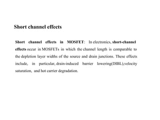 Short channel effects
Short channel effects in MOSFET: In electronics, short-channel
effects occur in MOSFETs in which the channel length is comparable to
the depletion layer widths of the source and drain junctions. These effects
include, in particular, drain-induced barrier lowering(DIBL),velocity
saturation, and hot carrier degradation.
 