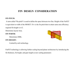 FIN DESIGN CONSIDERATION
FIN PITCH:
A term called *fin pitch* is used to define the space between two fins. Height of the FinFET
is equivalent to width of the MOSET. If w is the fin pitch then to attain same area efficiency
required fin height is w/2.
Determines layout Area.
FIN WIDTH:
Determines DIBL.
FIN HEIGHT:
Limited by etch technology.
FinFET technology is allowing further scaling beyond planar architecture by introducing the
fin thickness, fin height, and gate length as new scaling parameters
 