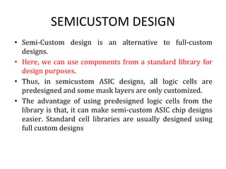 SEMICUSTOM DESIGN
• Semi-Custom design is an alternative to full-custom
designs.
• Here, we can use components from a standard library for
design purposes.
• Thus, in semicustom ASIC designs, all logic cells are
predesigned and some mask layers are only customized.
• The advantage of using predesigned logic cells from the
library is that, it can make semi-custom ASIC chip designs
easier. Standard cell libraries are usually designed using
full custom designs
 