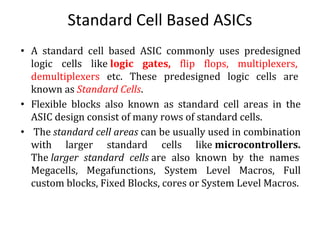 Standard Cell Based ASICs
• A standard cell based ASIC commonly uses predesigned
logic cells like logic gates, flip flops, multiplexers,
demultiplexers etc. These predesigned logic cells are
known as Standard Cells.
• Flexible blocks also known as standard cell areas in the
ASIC design consist of many rows of standard cells.
• The standard cell areas can be usually used in combination
with larger standard cells like microcontrollers.
The larger standard cells are also known by the names
Megacells, Megafunctions, System Level Macros, Full
custom blocks, Fixed Blocks, cores or System Level Macros.
 