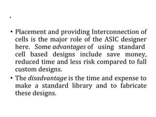 .
• Placement and providing Interconnection of
cells is the major role of the ASIC designer
here. Some advantages of using standard
cell based designs include save money,
reduced time and less risk compared to full
custom designs.
• The disadvantage is the time and expense to
make a standard library and to fabricate
these designs.
 