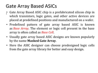 Gate Array Based ASICs
.• Gate Array Based ASIC chip is a prefabricated silicon chip in
which transistors, logic gates, and other active devices are
placed at predefined positions and manufactured on a wafer.
• Predefined pattern of gate array based ASIC is known
as Base Array. The element or logic cell present in the base
array is often called as Base Cell.
• Usually gate array based ASIC designs are known popularly
by the name Masked Gate Array.
• Here the ASIC designer can choose predesigned logic cells
from the gate array library for better and easy design.
 