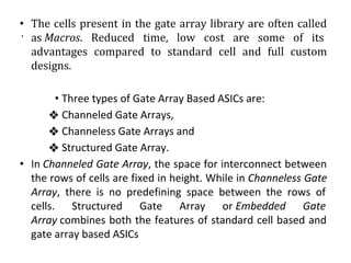 .
• The cells present in the gate array library are often called
as Macros. Reduced time, low cost are some of its
advantages compared to standard cell and full custom
designs.
• Three types of Gate Array Based ASICs are:
❖ Channeled Gate Arrays,
❖ Channeless Gate Arrays and
❖ Structured Gate Array.
• In Channeled Gate Array, the space for interconnect between
the rows of cells are fixed in height. While in Channeless Gate
Array, there is no predefining space between the rows of
cells. Structured Gate Array or Embedded Gate
Array combines both the features of standard cell based and
gate array based ASICs
 