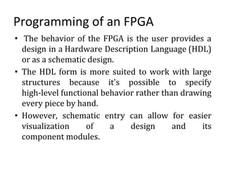 Programming of an FPGA
• The behavior of the FPGA is the user provides a
design in a Hardware Description Language (HDL)
or as a schematic design.
• The HDL form is more suited to work with large
structures because it's possible to specify
high-level functional behavior rather than drawing
every piece by hand.
• However, schematic entry can allow for easier
visualization of a design and its
component modules.
 