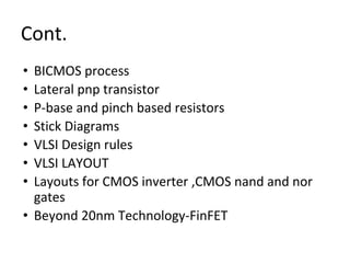 Cont.
• BICMOS process
• Lateral pnp transistor
• P-base and pinch based resistors
• Stick Diagrams
• VLSI Design rules
• VLSI LAYOUT
• Layouts for CMOS inverter ,CMOS nand and nor
gates
• Beyond 20nm Technology-FinFET
 