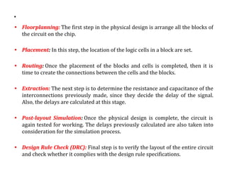 .
• Floorplanning: The first step in the physical design is arrange all the blocks of
the circuit on the chip.
• Placement: In this step, the location of the logic cells in a block are set.
• Routing: Once the placement of the blocks and cells is completed, then it is
time to create the connections between the cells and the blocks.
• Extraction: The next step is to determine the resistance and capacitance of the
interconnections previously made, since they decide the delay of the signal.
Also, the delays are calculated at this stage.
• Post-layout Simulation: Once the physical design is complete, the circuit is
again tested for working. The delays previously calculated are also taken into
consideration for the simulation process.
• Design Rule Check (DRC): Final step is to verify the layout of the entire circuit
and check whether it complies with the design rule specifications.
 