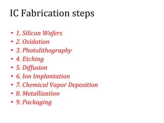 IC Fabrication steps
• 1. Silicon Wafers
• 2. Oxidation
• 3. Photolithography
• 4. Etching
• 5. Diffusion
• 6. Ion Implantation
• 7. Chemical Vapor Deposition
• 8. Metallization
• 9. Packaging
 