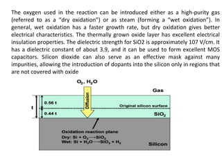 The oxygen used in the reaction can be introduced either as a high-purity gas
(referred to as a “dry oxidation”) or as steam (forming a “wet oxidation”). In
general, wet oxidation has a faster growth rate, but dry oxidation gives better
electrical characteristics. The thermally grown oxide layer has excellent electrical
insulation properties. The dielectric strength for SiO2 is approximately 107 V/cm. It
has a dielectric constant of about 3.9, and it can be used to form excellent MOS
capacitors. Silicon dioxide can also serve as an effective mask against many
impurities, allowing the introduction of dopants into the silicon only in regions that
are not covered with oxide
 
