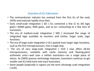 • The semiconductor industry has evolved from the first ICs of the early
1970s and matured rapidly since then.
• Early small-scale integration ( SSI ) ICs contained a few (1 to 10) logic
gates—NAND gates, NOR gates, and so on—amounting to a few tens of
transistors.
• The era of medium-scale integration ( MSI ) increased the range of
integrated logic available to counters and similar, larger scale, logic
functions.
• The era of large-scale integration ( LSI ) packed even larger logic functions,
such as the first microprocessors, into a single chip.
• The era of very large-scale integration ( VLSI ) now offers 64-bit
microprocessors, complete with cache memory and floating-point
arithmetic units—well over a million transistors—on a single piece of
silicon. As CMOS process technology improves, transistors continue to get
smaller and ICs hold more and more transistors.
• Some people (especially in Japan) use the term ultralarge scale integration
( ULSI).
Evolution of ICs Fabrication
 